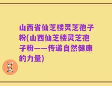 山西省仙芝楼灵芝孢子粉(山西仙芝楼灵芝孢子粉——传递自然健康的力量)
