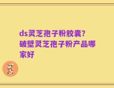 ds灵芝孢子粉胶囊？破壁灵芝孢子粉产品哪家好