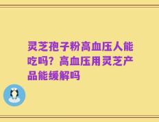灵芝孢子粉高血压人能吃吗？高血压用灵芝产品能缓解吗