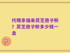 代理幸福来灵芝孢子粉？灵芝孢子粉多少钱一盒