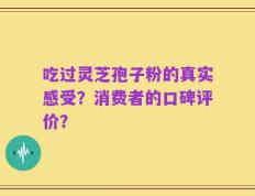 吃过灵芝孢子粉的真实感受？消费者的口碑评价？
