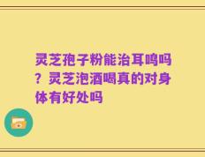 灵芝孢子粉能治耳鸣吗？灵芝泡酒喝真的对身体有好处吗