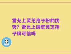 雷允上灵芝孢子粉的优势？雷允上破壁灵芝孢子粉可信吗