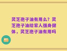 灵芝孢子油有用么？灵芝孢子油给家人强身健体，灵芝孢子油有用吗