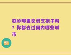 铁岭哪里卖灵芝孢子粉？你都去过国内哪些城市
