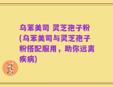 乌苯美司 灵芝孢子粉(乌苯美司与灵芝孢子粉搭配服用，助你远离疾病)