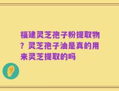 福建灵芝孢子粉提取物？灵芝孢子油是真的用来灵芝提取的吗