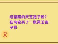 经辐照的灵芝孢子粉？在淘宝买了一瓶灵芝孢孑粉