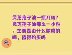 灵芝孢子油一瓶几粒？灵芝孢子油那么一小粒，主要是由什么做成的呢，值得购买吗