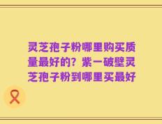 灵芝孢子粉哪里购买质量最好的？紫一破壁灵芝孢子粉到哪里买最好