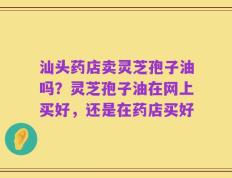 汕头药店卖灵芝孢子油吗？灵芝孢子油在网上买好，还是在药店买好