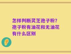 怎样判断灵芝孢子粉？孢子粉有油花和无油花有什么区别