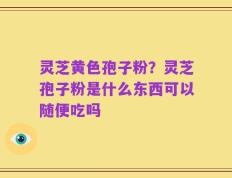 灵芝黄色孢子粉？灵芝孢子粉是什么东西可以随便吃吗