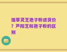 瑞草灵芝孢子粉进货价？芦阳芝和孢子粉的区别
