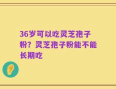 36岁可以吃灵芝孢子粉？灵芝孢子粉能不能长期吃