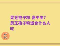 灵芝孢子粉 高中生？灵芝孢子粉适合什么人吃