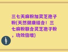三七天麻粉加灵芝孢子粉(天然健康组合！三七麻粉联合灵芝孢子粉，功效倍增)