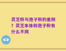 灵芝粉与孢子粉的差别？灵芝本体和孢子粉有什么不同