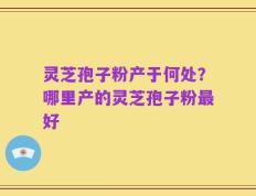灵芝孢子粉产于何处？哪里产的灵芝孢子粉最好