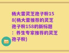 杨大雷灵芝孢子粉158(杨大雷推荐的灵芝孢子粉158的新标题：养生专家推荐的灵芝孢子粉)