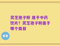 灵芝孢子粉 属于中药饮片？灵芝孢子粉属于哪个类目