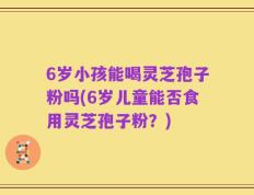 6岁小孩能喝灵芝孢子粉吗(6岁儿童能否食用灵芝孢子粉？)