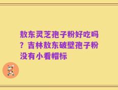 敖东灵芝孢子粉好吃吗？吉林敖东破壁孢子粉没有小看帽标