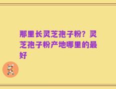 那里长灵芝孢子粉？灵芝孢子粉产地哪里的最好