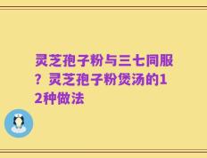 灵芝孢子粉与三七同服？灵芝孢子粉煲汤的12种做法