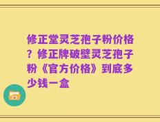 修正堂灵芝孢子粉价格？修正牌破壁灵芝孢子粉《官方价格》到底多少钱一盒