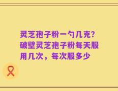 灵芝孢子粉一勺几克？破壁灵芝孢子粉每天服用几次，每次服多少