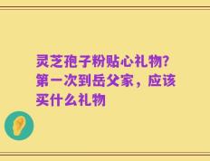 灵芝孢子粉贴心礼物？第一次到岳父家，应该买什么礼物