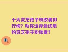 十大灵芝孢子粉胶囊排行榜？助你选择最优质的灵芝孢子粉胶囊？