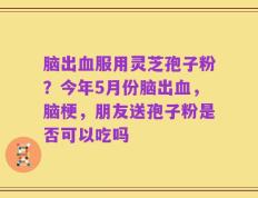 脑出血服用灵芝孢子粉？今年5月份脑出血，脑梗，朋友送孢子粉是否可以吃吗