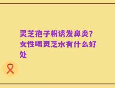 灵芝孢子粉诱发鼻炎？女性喝灵芝水有什么好处