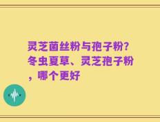 灵芝菌丝粉与孢子粉？冬虫夏草、灵芝孢子粉，哪个更好