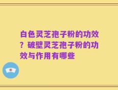 白色灵芝孢子粉的功效？破壁灵芝孢子粉的功效与作用有哪些