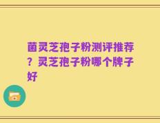 菌灵芝孢子粉测评推荐？灵芝孢子粉哪个牌子好