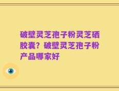 破壁灵芝孢子粉灵芝硒胶囊？破壁灵芝孢子粉产品哪家好