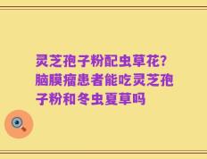 灵芝孢子粉配虫草花？脑膜瘤患者能吃灵芝孢子粉和冬虫夏草吗