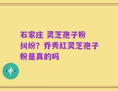 石家庄 灵芝孢子粉 纠纷？乔秀红灵芝孢子粉是真的吗