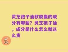 灵芝孢子油软胶囊的成分有哪些？灵芝孢子油，成分是什么怎么就这么贵