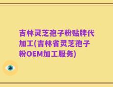 吉林灵芝孢子粉贴牌代加工(吉林省灵芝孢子粉OEM加工服务)