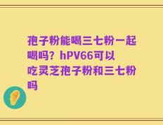 孢子粉能喝三七粉一起喝吗？hPV66可以吃灵芝孢子粉和三七粉吗