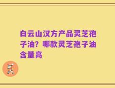 白云山汉方产品灵芝孢子油？哪款灵芝孢子油含量高