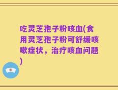 吃灵芝孢子粉咳血(食用灵芝孢子粉可舒缓咳嗽症状，治疗咳血问题)