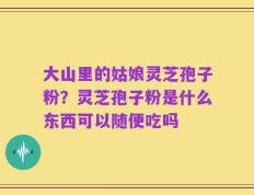 大山里的姑娘灵芝孢子粉？灵芝孢子粉是什么东西可以随便吃吗