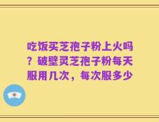 吃饭买芝孢子粉上火吗？破壁灵芝孢子粉每天服用几次，每次服多少