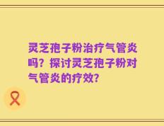 灵芝孢子粉治疗气管炎吗？探讨灵芝孢子粉对气管炎的疗效？