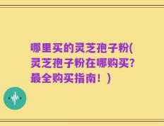 哪里买的灵芝孢子粉(灵芝孢子粉在哪购买？最全购买指南！)
